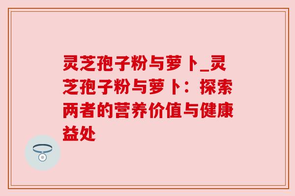 灵芝孢子粉与萝卜_灵芝孢子粉与萝卜：探索两者的营养价值与健康益处