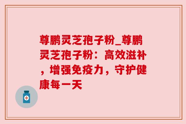 尊鹏灵芝孢子粉_尊鹏灵芝孢子粉:高效滋补,增强免疫力,守护健康每一天 尊鹏灵芝孢子粉_尊鹏灵芝孢子粉:高效滋补,增强免疫力,守护健康每一天