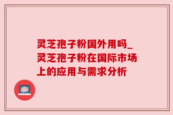 灵芝孢子粉国外用吗_灵芝孢子粉在国际市场上的应用与需求分析