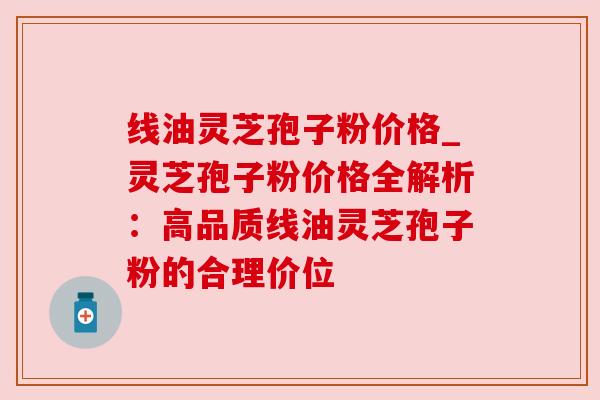 线油灵芝孢子粉价格_灵芝孢子粉价格全解析：高品质线油灵芝孢子粉的合理价位