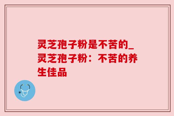 灵芝孢子粉是不苦的_灵芝孢子粉：不苦的养生佳品