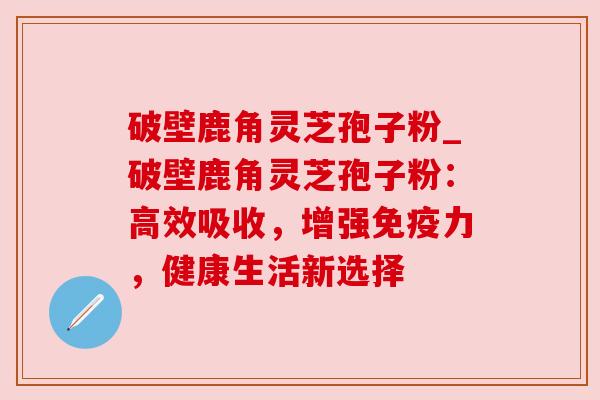 破壁鹿角灵芝孢子粉_破壁鹿角灵芝孢子粉:高效吸收,增强免疫力,健康生活新选择 破壁鹿角灵芝孢子粉_破壁鹿角灵芝孢子粉:高效吸收,增强免疫力,健康生活新选择