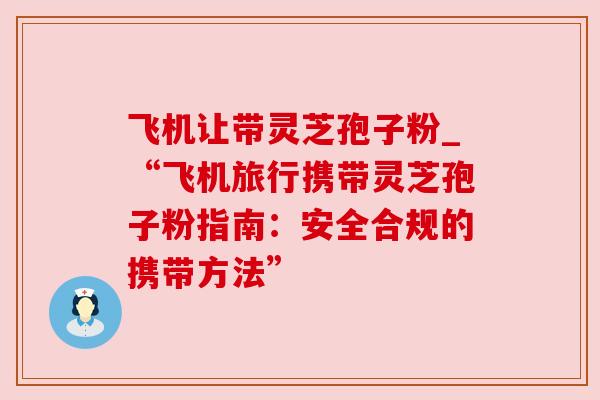 飞机让带灵芝孢子粉_“飞机旅行携带灵芝孢子粉指南：安全合规的携带方法”