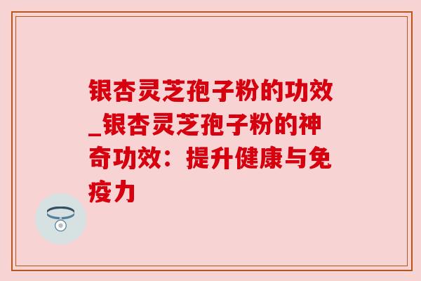 银杏灵芝孢子粉的功效_银杏灵芝孢子粉的神奇功效：提升健康与免疫力