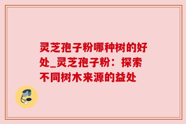灵芝孢子粉哪种树的好处_灵芝孢子粉:探索不同树木来源的益处 灵芝孢子粉哪种树的好处_灵芝孢子粉:探索不同树木来源的益处