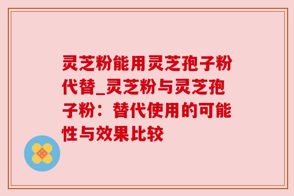 灵芝粉能用灵芝孢子粉代替_灵芝粉与灵芝孢子粉：替代使用的可能性与效果比较