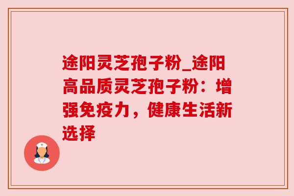 途阳灵芝孢子粉_途阳高品质灵芝孢子粉：增强免疫力，健康生活新选择