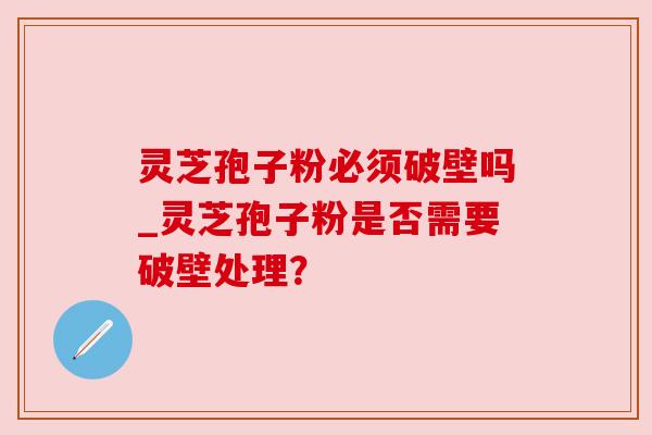 灵芝孢子粉必须破壁吗_灵芝孢子粉是否需要破壁处理? 灵芝孢子粉必须破壁吗_灵芝孢子粉是否需要破壁处理?