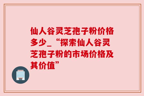 仙人谷灵芝孢子粉价格多少_“探索仙人谷灵芝孢子粉的市场价格及其价值”