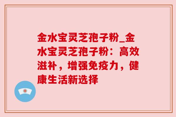 金水宝灵芝孢子粉_金水宝灵芝孢子粉：高效滋补，增强免疫力，健康生活新选择