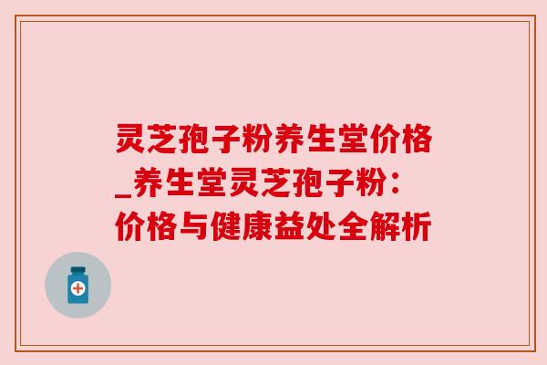 灵芝孢子粉养生堂价格_养生堂灵芝孢子粉：价格与健康益处全解析