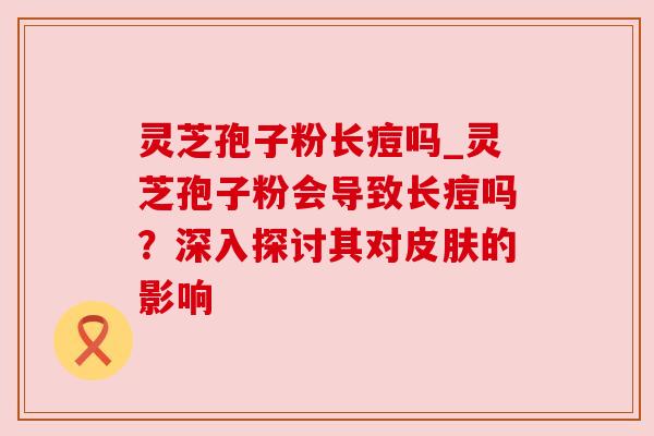 灵芝孢子粉长痘吗_灵芝孢子粉会导致长痘吗？深入探讨其对皮肤的影响