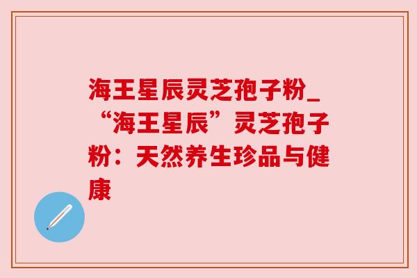 海王星辰灵芝孢子粉_“海王星辰”灵芝孢子粉：天然养生珍品与健康