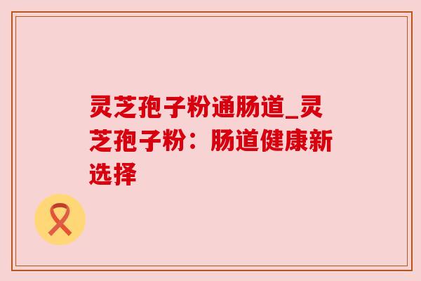灵芝孢子粉通肠道_灵芝孢子粉：肠道健康新选择