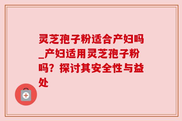 灵芝孢子粉适合产妇吗_产妇适用灵芝孢子粉吗？探讨其安全性与益处