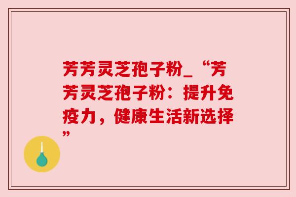 芳芳灵芝孢子粉_“芳芳灵芝孢子粉：提升免疫力，健康生活新选择”