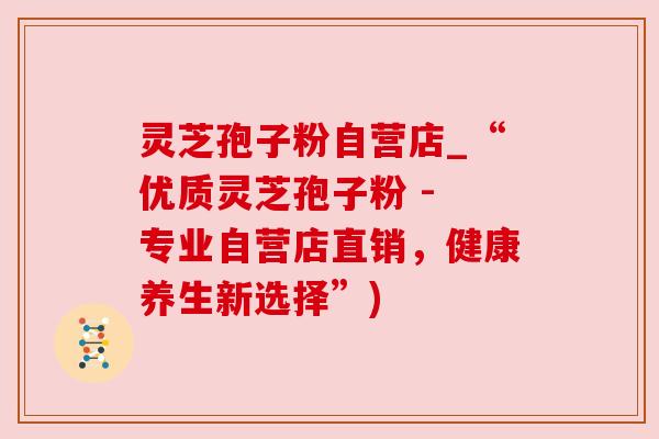 灵芝孢子粉自营店_“优质灵芝孢子粉 - 专业自营店直销，健康养生新选择”)
