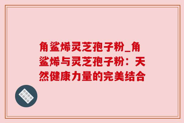 角鲨烯灵芝孢子粉_角鲨烯与灵芝孢子粉:天然健康力量的完美结合 角鲨烯灵芝孢子粉_角鲨烯与灵芝孢子粉:天然健康力量的完美结合