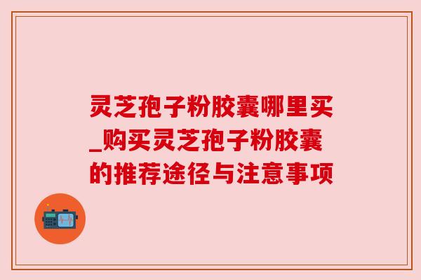 灵芝孢子粉胶囊哪里买_购买灵芝孢子粉胶囊的推荐途径与注意事项 灵芝孢子粉胶囊哪里买_购买灵芝孢子粉胶囊的推荐途径与注意事项