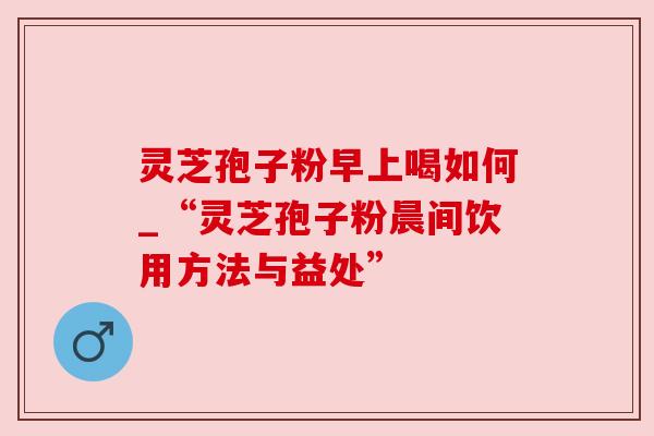 灵芝孢子粉早上喝如何_“灵芝孢子粉晨间饮用方法与益处” 灵芝孢子粉早上喝如何_“灵芝孢子粉晨间饮用方法与益处”