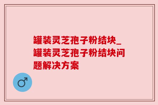 罐装灵芝孢子粉结块_罐装灵芝孢子粉结块问题解决方案