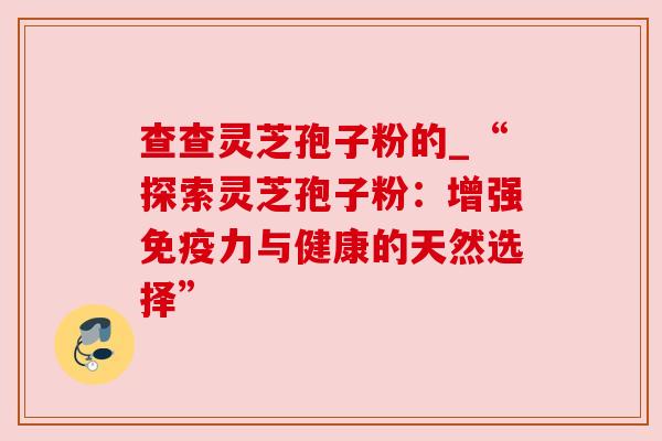 查查灵芝孢子粉的_“探索灵芝孢子粉：增强免疫力与健康的天然选择”