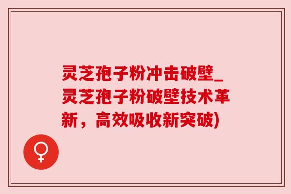 灵芝孢子粉冲击破壁_灵芝孢子粉破壁技术革新，高效吸收新突破)