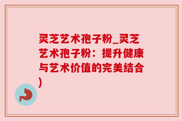 灵芝艺术孢子粉_灵芝艺术孢子粉：提升健康与艺术价值的完美结合)