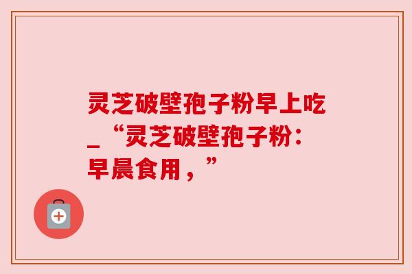 灵芝破壁孢子粉早上吃_“灵芝破壁孢子粉：早晨食用，”