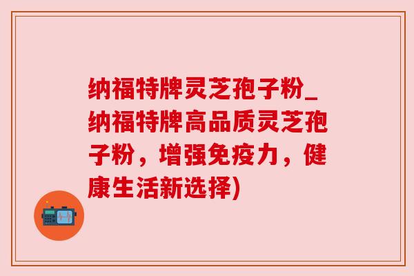 纳福特牌灵芝孢子粉_纳福特牌高品质灵芝孢子粉，增强免疫力，健康生活新选择)