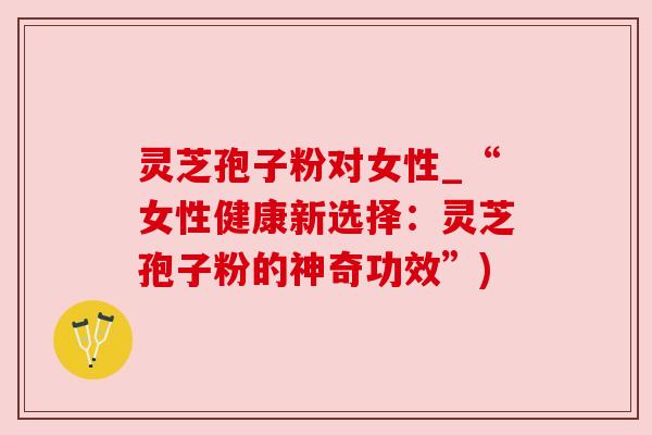 灵芝孢子粉对女性_“女性健康新选择:灵芝孢子粉的神奇功效”) 灵芝孢子粉对女性_“女性健康新选择:灵芝孢子粉的神奇功效”)