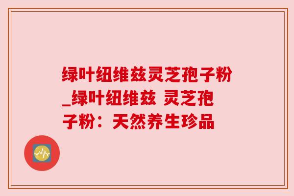 绿叶纽维兹灵芝孢子粉_绿叶纽维兹 灵芝孢子粉:天然养生珍品 绿叶纽维兹灵芝孢子粉_绿叶纽维兹 灵芝孢子粉:天然养生珍品