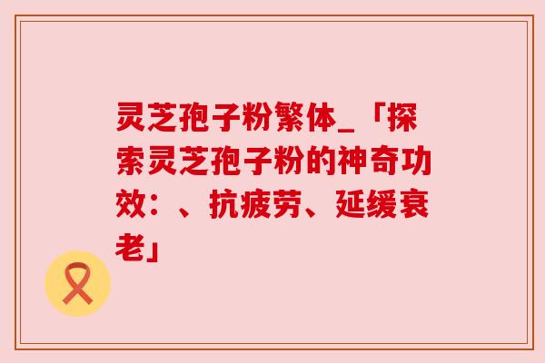 灵芝孢子粉繁体_「探索灵芝孢子粉的神奇功效：、抗疲劳、延缓衰老」
