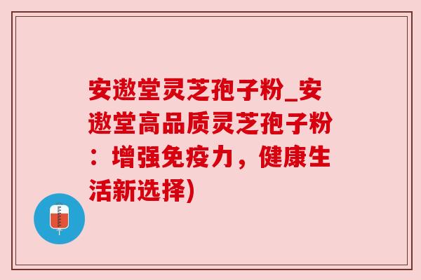 安遨堂灵芝孢子粉_安遨堂高品质灵芝孢子粉：增强免疫力，健康生活新选择)