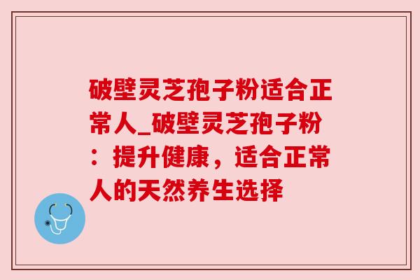 破壁灵芝孢子粉适合正常人_破壁灵芝孢子粉：提升健康，适合正常人的天然养生选择