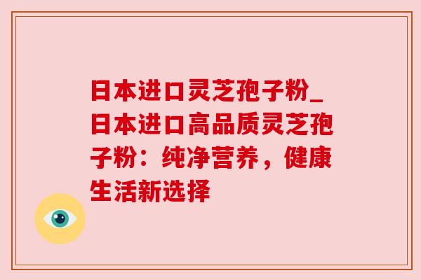 日本进口灵芝孢子粉_日本进口高品质灵芝孢子粉：纯净营养，健康生活新选择
