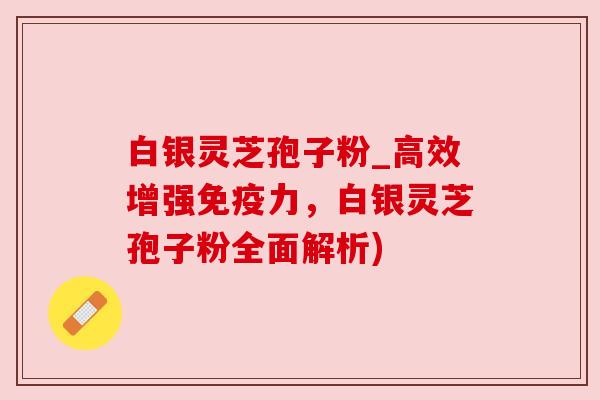 白银灵芝孢子粉_高效增强免疫力，白银灵芝孢子粉全面解析)