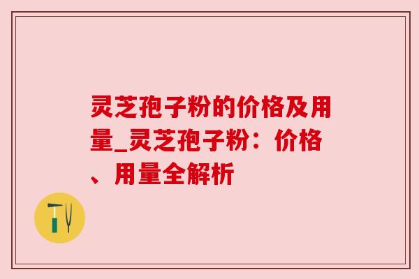 灵芝孢子粉的价格及用量_灵芝孢子粉:价格、用量全解析 灵芝孢子粉的价格及用量_灵芝孢子粉:价格、用量全解析