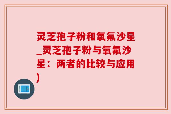 灵芝孢子粉和氧氟沙星_灵芝孢子粉与氧氟沙星：两者的比较与应用)