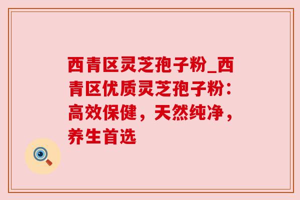 西青区灵芝孢子粉_西青区优质灵芝孢子粉：高效保健，天然纯净，养生首选