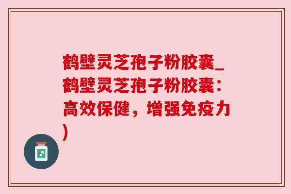 鹤壁灵芝孢子粉胶囊_鹤壁灵芝孢子粉胶囊：高效保健，增强免疫力)