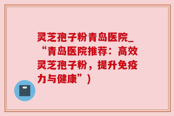 灵芝孢子粉青岛医院_“青岛医院推荐：高效灵芝孢子粉，提升免疫力与健康”)