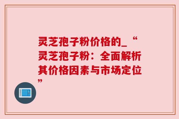 灵芝孢子粉价格的_“灵芝孢子粉：全面解析其价格因素与市场定位”