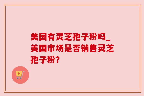 美国有灵芝孢子粉吗_美国市场是否销售灵芝孢子粉？