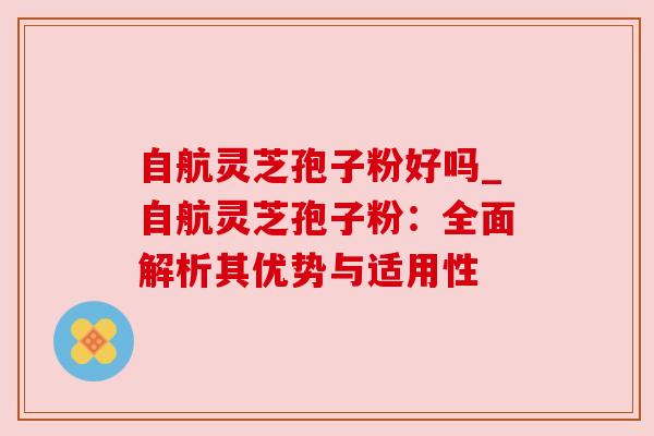 自航灵芝孢子粉好吗_自航灵芝孢子粉：全面解析其优势与适用性