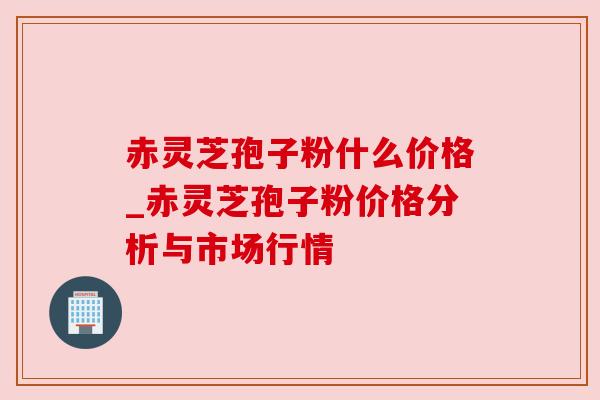 赤灵芝孢子粉什么价格_赤灵芝孢子粉价格分析与市场行情 赤灵芝孢子粉什么价格_赤灵芝孢子粉价格分析与市场行情
