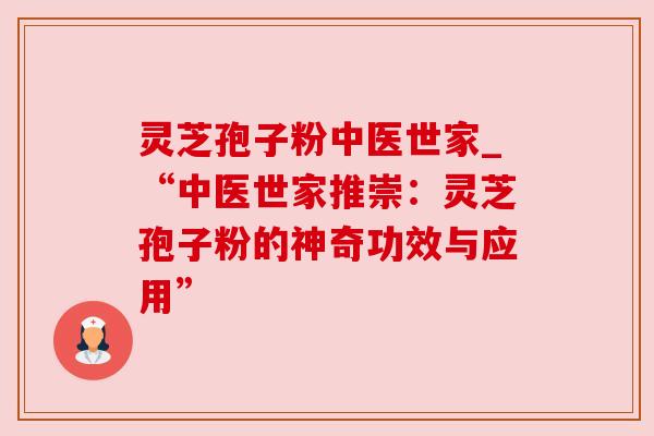 灵芝孢子粉中医世家_“中医世家推崇：灵芝孢子粉的神奇功效与应用”