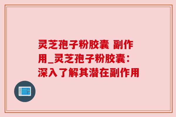 灵芝孢子粉胶囊 副作用_灵芝孢子粉胶囊：深入了解其潜在副作用