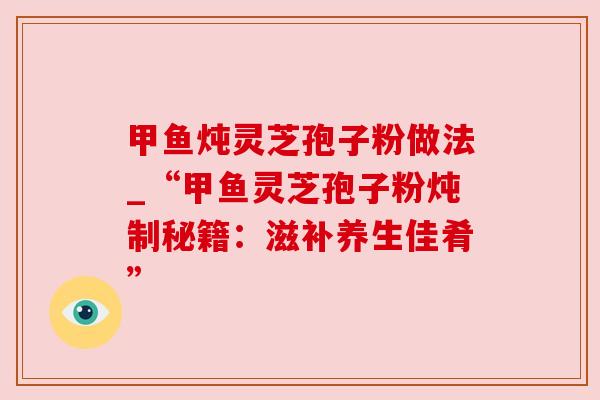 甲鱼炖灵芝孢子粉做法_“甲鱼灵芝孢子粉炖制秘籍：滋补养生佳肴”