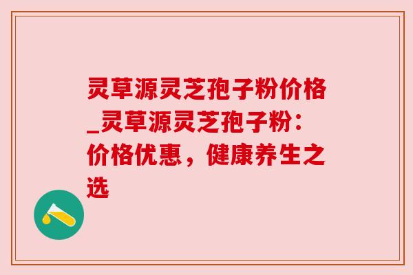灵草源灵芝孢子粉价格_灵草源灵芝孢子粉：价格优惠，健康养生之选